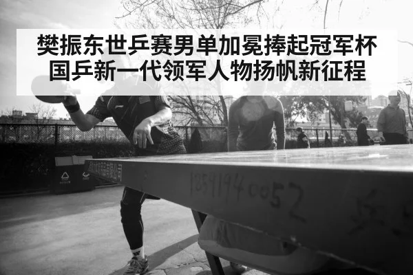 樊振东世乒赛男单加冕捧起冠军杯 国乒新一代领军人物扬帆新征程