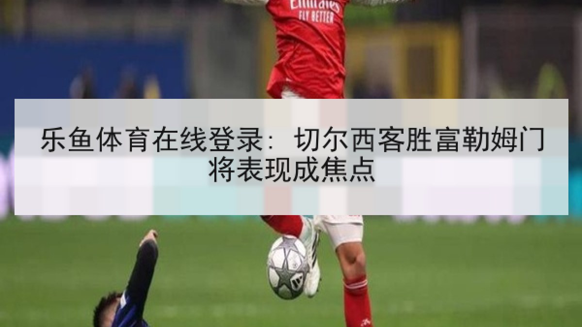 乐鱼体育在线登录: 切尔西客胜富勒姆门将表现成焦点