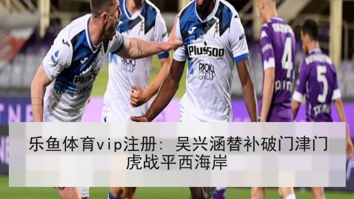 乐鱼体育vip注册: 吴兴涵替补破门津门虎战平西海岸