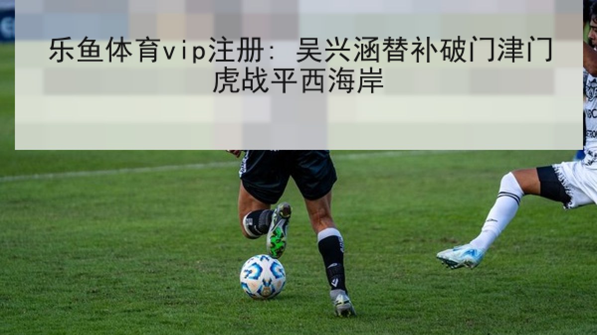 乐鱼体育vip注册: 吴兴涵替补破门津门虎战平西海岸